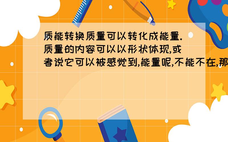 质能转换质量可以转化成能量.质量的内容可以以形状体现,或者说它可以被感觉到,能量呢,不能不在,那么是以什么方式罐装（体现）的.抱歉，相对论万岁网友，可能是问题描述的不清楚。我