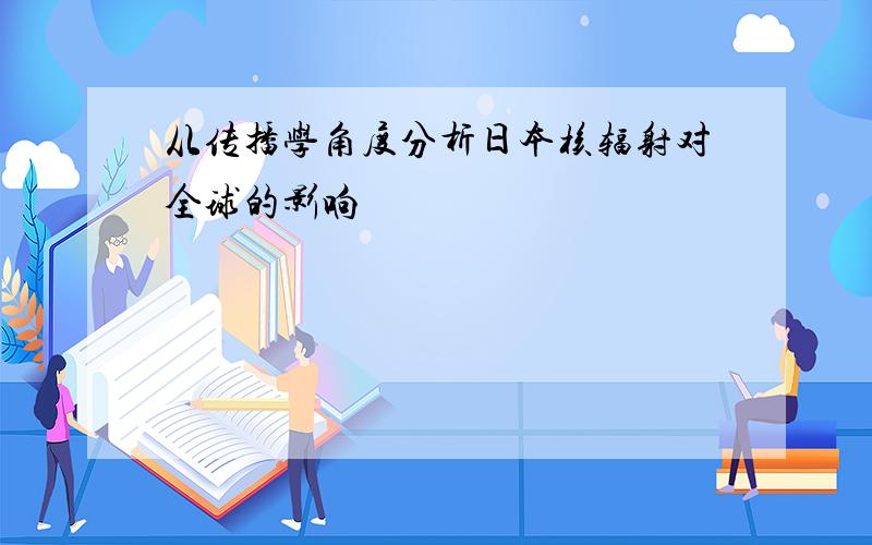 从传播学角度分析日本核辐射对全球的影响