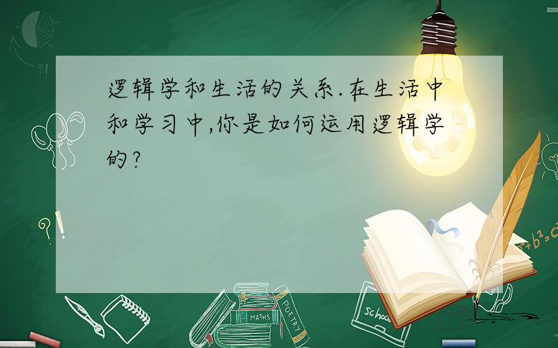 逻辑学和生活的关系.在生活中和学习中,你是如何运用逻辑学的?