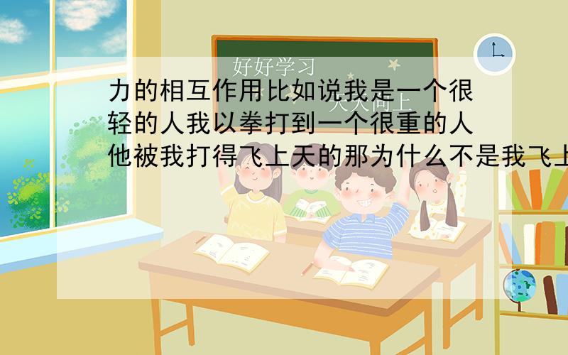 力的相互作用比如说我是一个很轻的人我以拳打到一个很重的人他被我打得飞上天的那为什么不是我飞上天呢,力不是相互的吗他受到这样的力我也受到了这个接受好像不太合理