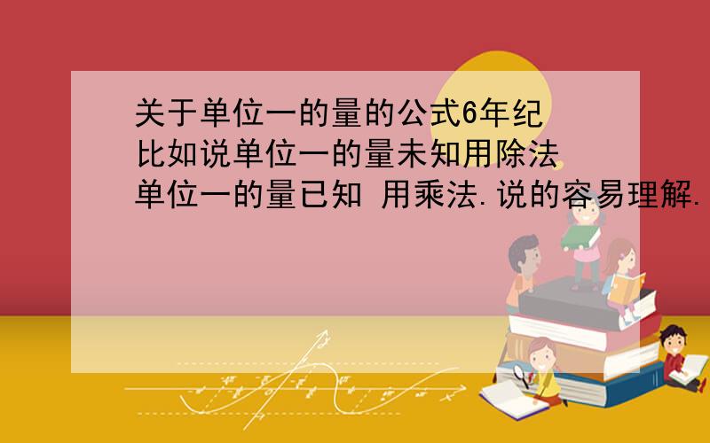 关于单位一的量的公式6年纪 比如说单位一的量未知用除法 单位一的量已知 用乘法.说的容易理解.分数应用题 给点诀窍和公式