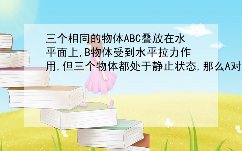 三个相同的物体ABC叠放在水平面上,B物体受到水平拉力作用,但三个物体都处于静止状态,那么A对B有没有摩擦力,B对C有没有摩擦力?