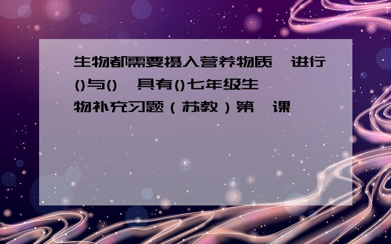 生物都需要摄入营养物质,进行()与(),具有()七年级生物补充习题（苏教）第一课