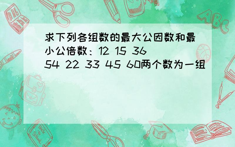 求下列各组数的最大公因数和最小公倍数：12 15 36 54 22 33 45 60两个数为一组