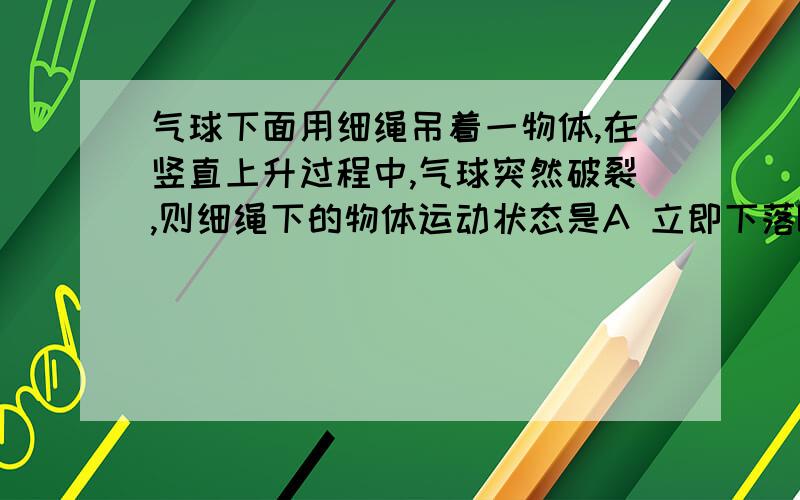 气球下面用细绳吊着一物体,在竖直上升过程中,气球突然破裂,则细绳下的物体运动状态是A 立即下落B 停一下下落C 不能确定D 仍向上运动一段距离后下落