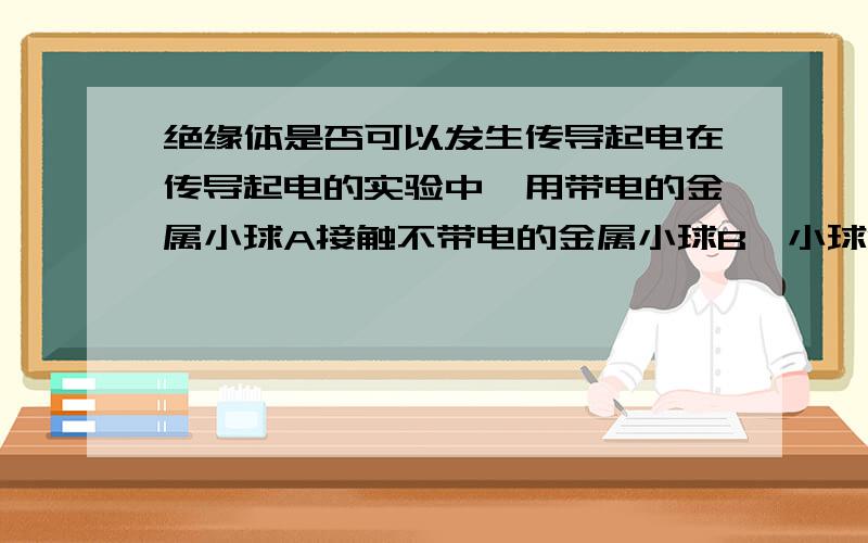 绝缘体是否可以发生传导起电在传导起电的实验中,用带电的金属小球A接触不带电的金属小球B,小球B就带电了.如果当中的小球换成绝缘体,A 还会带电吗?就算A带电了,A与B接触后B会带电吗?如果