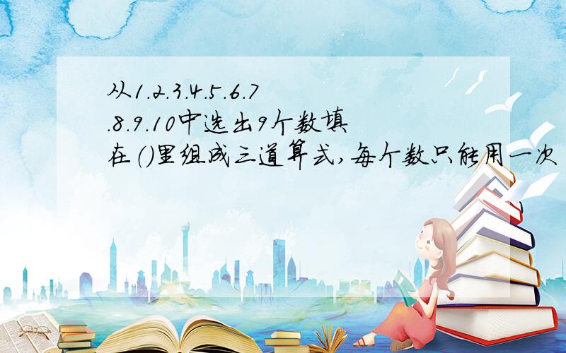 从1.2.3.4.5.6.7.8.9.10中选出9个数填在（）里组成三道算式,每个数只能用一次