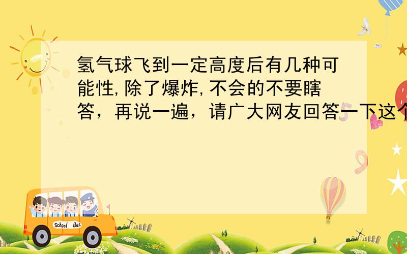 氢气球飞到一定高度后有几种可能性,除了爆炸,不会的不要瞎答，再说一遍，请广大网友回答一下这个问题，不要想前两个网友一样，