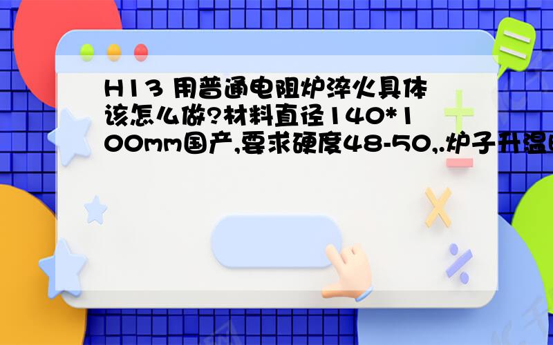 H13 用普通电阻炉淬火具体该怎么做?材料直径140*100mm国产,要求硬度48-50,.炉子升温时间0-600 2个小时,600-800 2个小时,800-1020 1个半小时.具体保温时间要多少.