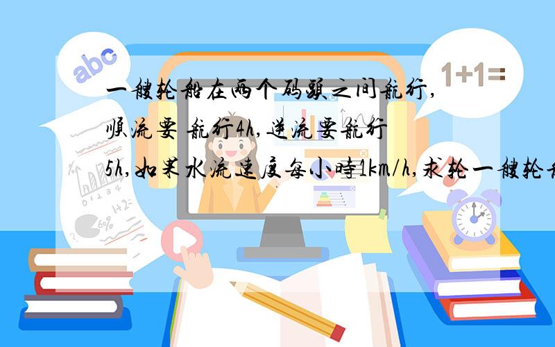 一艘轮船在两个码头之间航行,顺流要 航行4h,逆流要航行5h,如果水流速度每小时1km/h,求轮一艘轮船在两个码头之间航行,顺流要 航行4h,逆流要航行5h,如果水流速度每小时1km/h,求轮船在顺水与逆