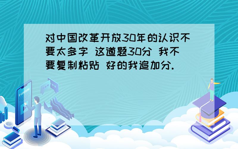 对中国改革开放30年的认识不要太多字 这道题30分 我不要复制粘贴 好的我追加分.