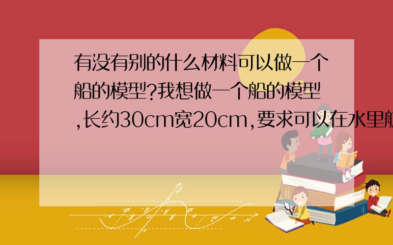 有没有别的什么材料可以做一个船的模型?我想做一个船的模型,长约30cm宽20cm,要求可以在水里航行.除了木材有没有别的材料可以制作这样的船?例如先用土制作一个船的模型,有没有什么材料