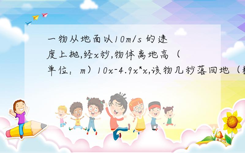 一物从地面以10m/s 的速度上抛,经x秒,物体离地高（单位：m）10x-4.9x*x,该物几秒落回地（精确到0.01s)?向上抛是竖直向上抛,物体离地面高度为10x-4.9x*x,