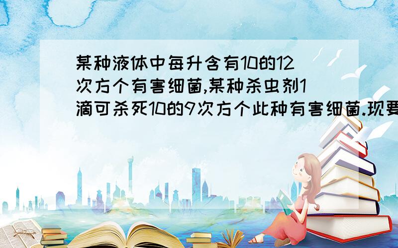 某种液体中每升含有10的12次方个有害细菌,某种杀虫剂1滴可杀死10的9次方个此种有害细菌.现要将这种2升液