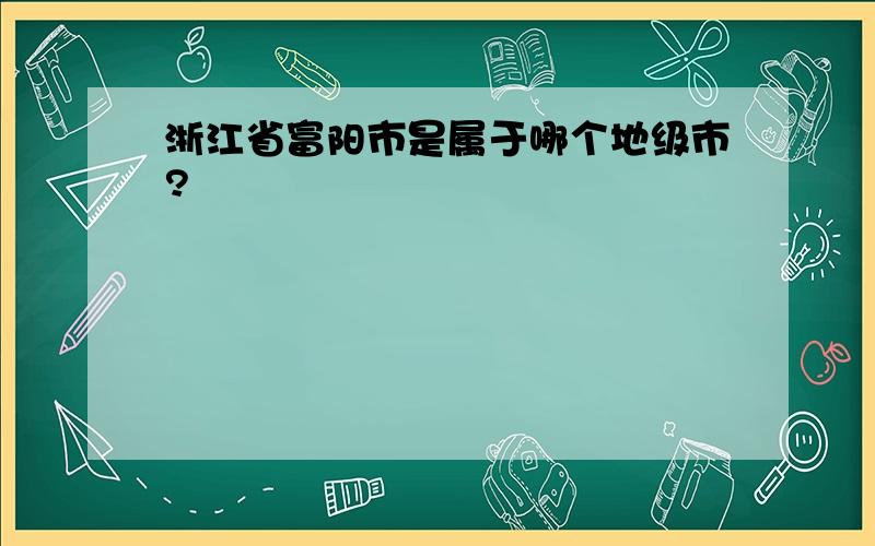 浙江省富阳市是属于哪个地级市?