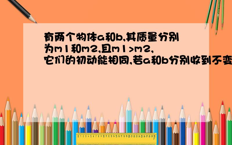 有两个物体a和b,其质量分别为m1和m2,且m1>m2,它们的初动能相同,若a和b分别收到不变的阻力F1和F2的作用,经过相同的时间停下来,它们的位移分别为s1和s2,则F1和F2,s1和s2的大小比较