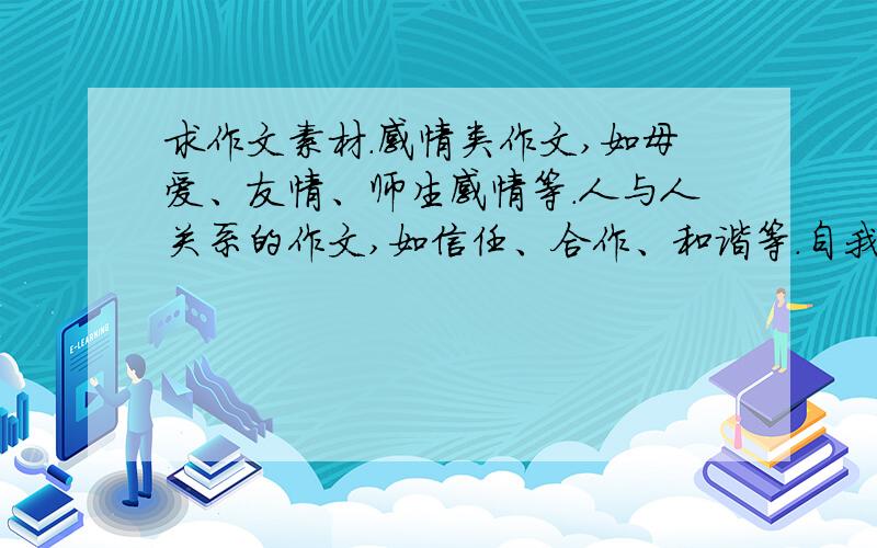 求作文素材.感情类作文,如母爱、友情、师生感情等.人与人关系的作文,如信任、合作、和谐等.自我认知、积极向上的作文,如自信、梦想、乐观.种类越多越好,这几年热门的话题,经常见到的,