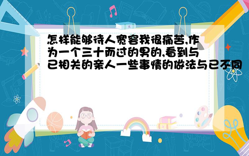 怎样能够待人宽容我很痛苦,作为一个三十而过的男的,看到与已相关的亲人一些事情的做法与已不同（可能目的是好的）,或许是一种缺点,或许不是一种缺点,有时候总是产生一种排斥不喜欢