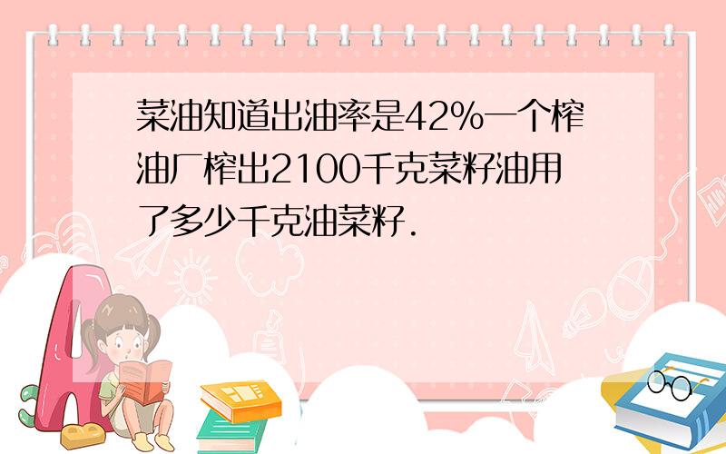 菜油知道出油率是42%一个榨油厂榨出2100千克菜籽油用了多少千克油菜籽.