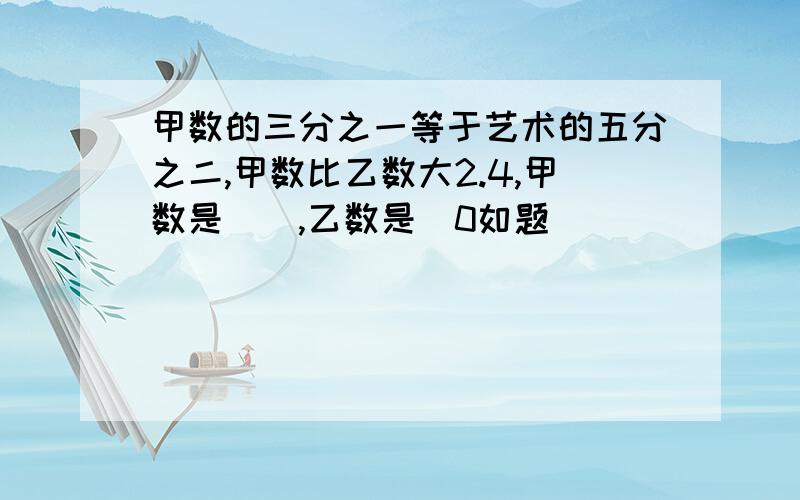 甲数的三分之一等于艺术的五分之二,甲数比乙数大2.4,甲数是（）,乙数是（0如题