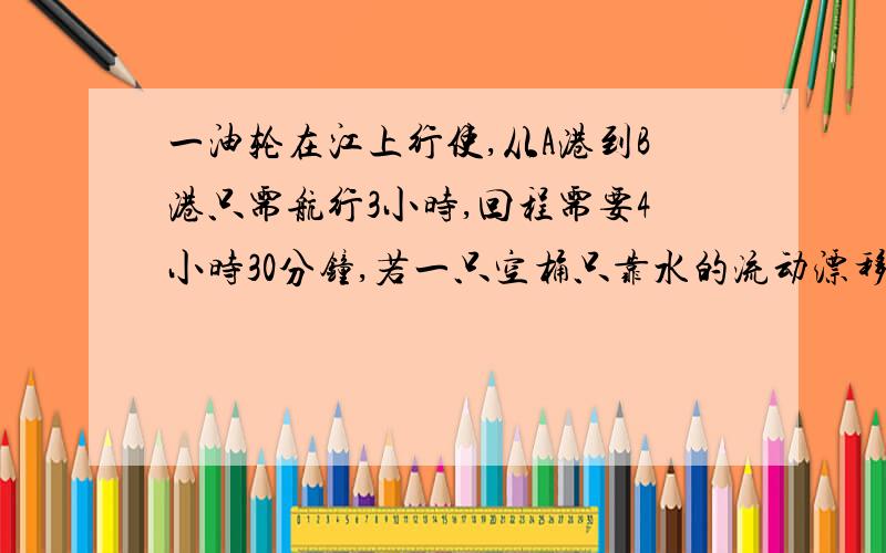 一油轮在江上行使,从A港到B港只需航行3小时,回程需要4小时30分钟,若一只空桶只靠水的流动漂移,走完全程,需要几小时?望给予尽可能的详细说明,