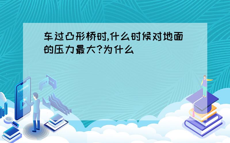 车过凸形桥时,什么时候对地面的压力最大?为什么