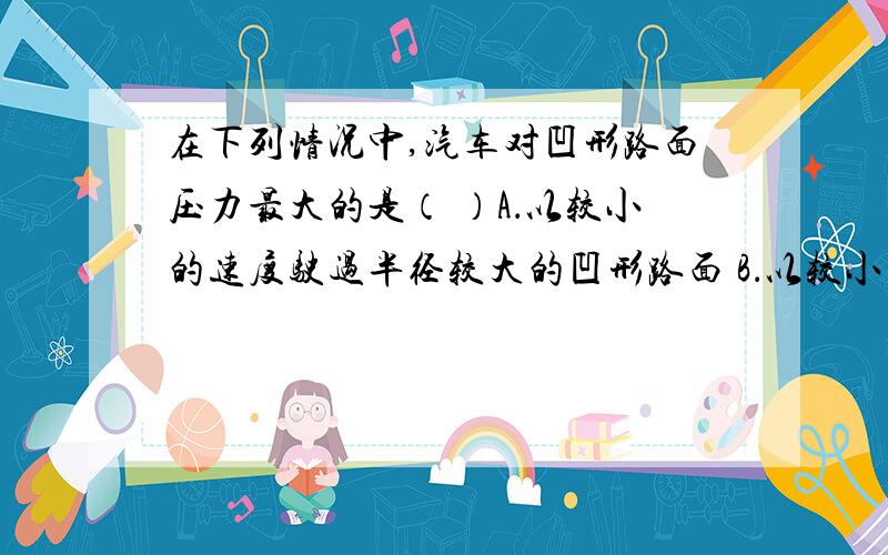 在下列情况中,汽车对凹形路面压力最大的是（ ）A．以较小的速度驶过半径较大的凹形路面 B．以较小的速度驶过半径较小的凹形路面C．以较大的速度驶过半径较大的凹形路面 D．以较大的