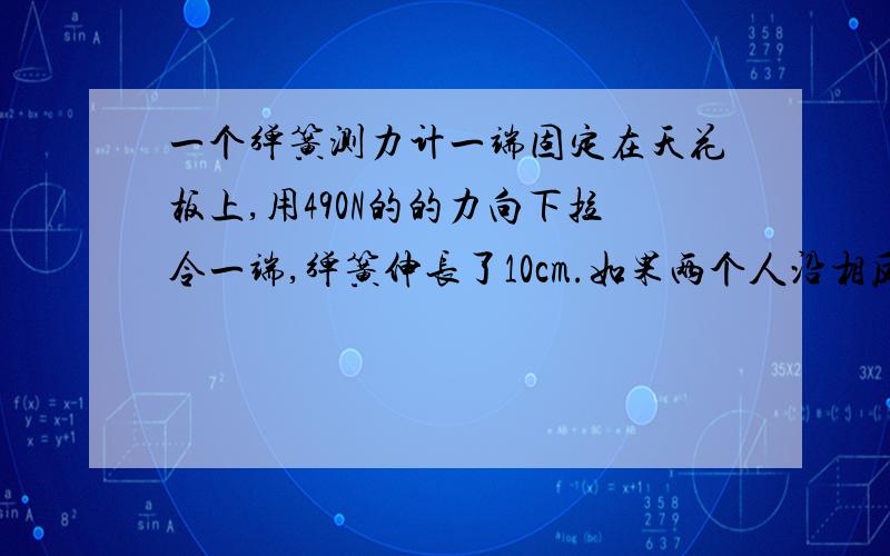 一个弹簧测力计一端固定在天花板上,用490N的的力向下拉令一端,弹簧伸长了10cm.如果两个人沿相反