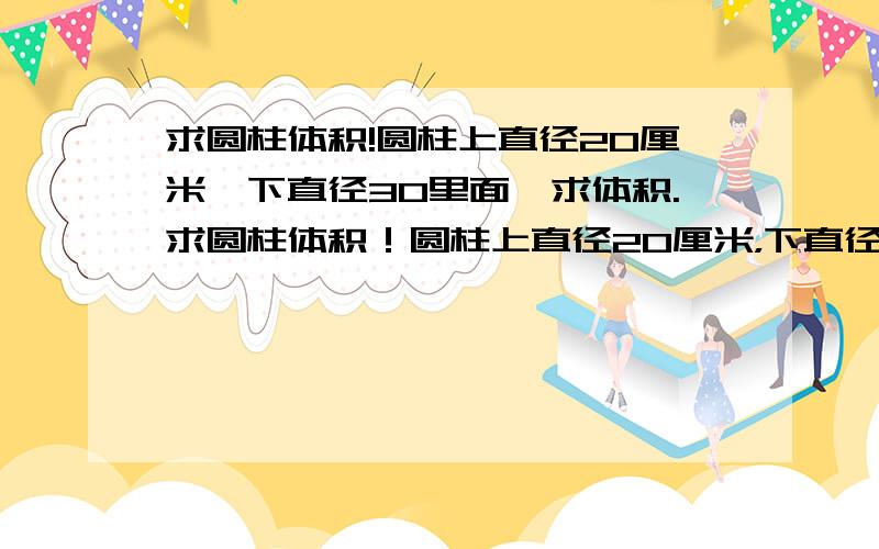 求圆柱体积!圆柱上直径20厘米,下直径30里面,求体积.求圆柱体积！圆柱上直径20厘米，下直径30厘米，求体积。把公式写出来