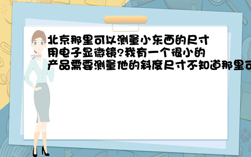 北京那里可以测量小东西的尺寸用电子显微镜?我有一个很小的产品需要测量他的斜度尺寸不知道那里可以测量?怎么收费的?