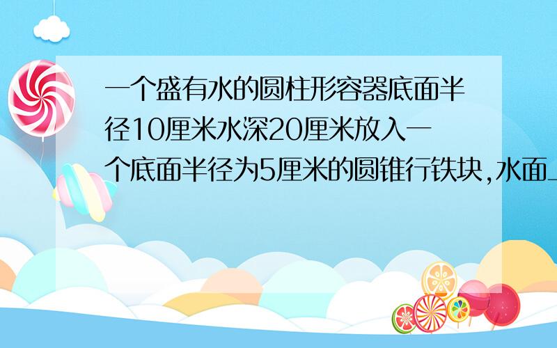 一个盛有水的圆柱形容器底面半径10厘米水深20厘米放入一个底面半径为5厘米的圆锥行铁块,水面上升几厘米