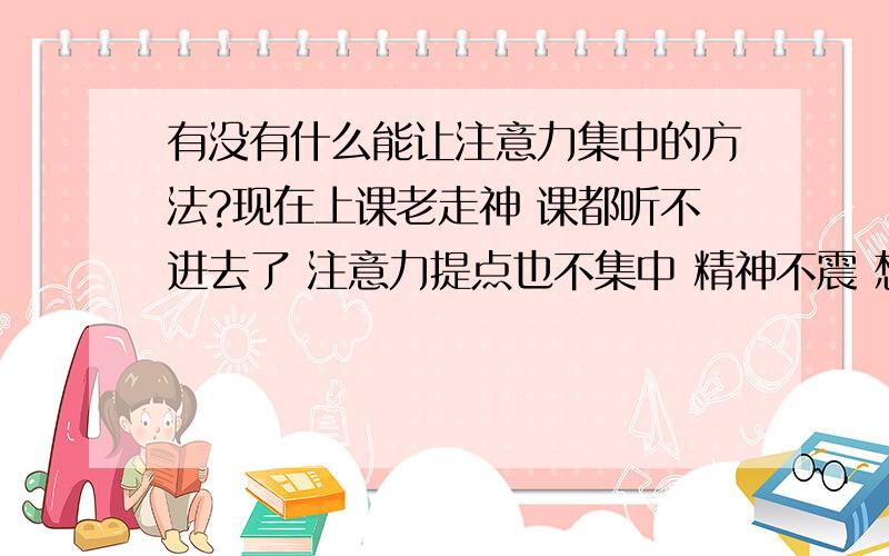 有没有什么能让注意力集中的方法?现在上课老走神 课都听不进去了 注意力提点也不集中 精神不震 想知道有没有什么方法能改变哈! 比如能通过做什么运动或是什么的来改变提高这种情况.