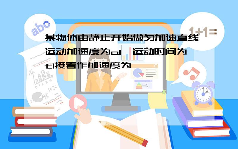 某物体由静止开始做匀加速直线运动加速度为a1,运动时间为t1接着作加速度为