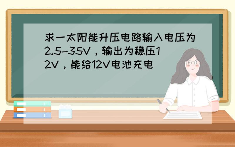 求一太阳能升压电路输入电压为2.5-35V，输出为稳压12V，能给12V电池充电