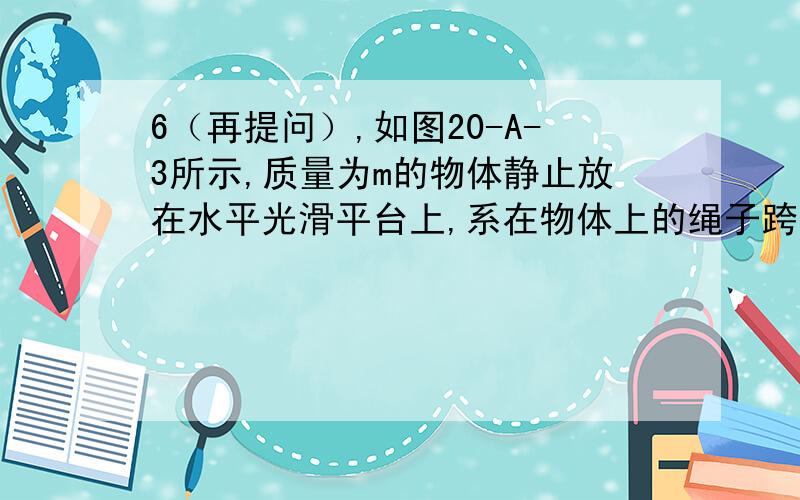 6（再提问）,如图20-A-3所示,质量为m的物体静止放在水平光滑平台上,系在物体上的绳子跨过定滑轮,在地面的人以速度V0向右匀速走,设人从地面上平台的边缘开始向右行至绳与水平方向夹角θ=4