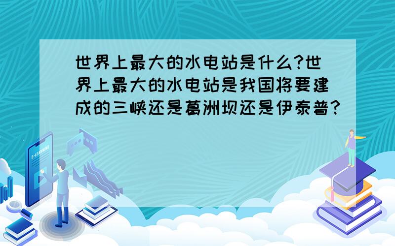 世界上最大的水电站是什么?世界上最大的水电站是我国将要建成的三峡还是葛洲坝还是伊泰普?