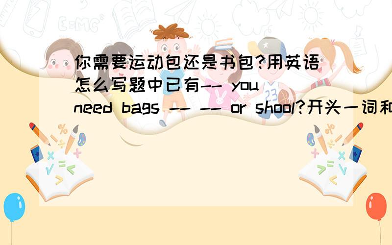 你需要运动包还是书包?用英语怎么写题中已有-- you need bags -- -- or shool?开头一词和中间俩词填什么