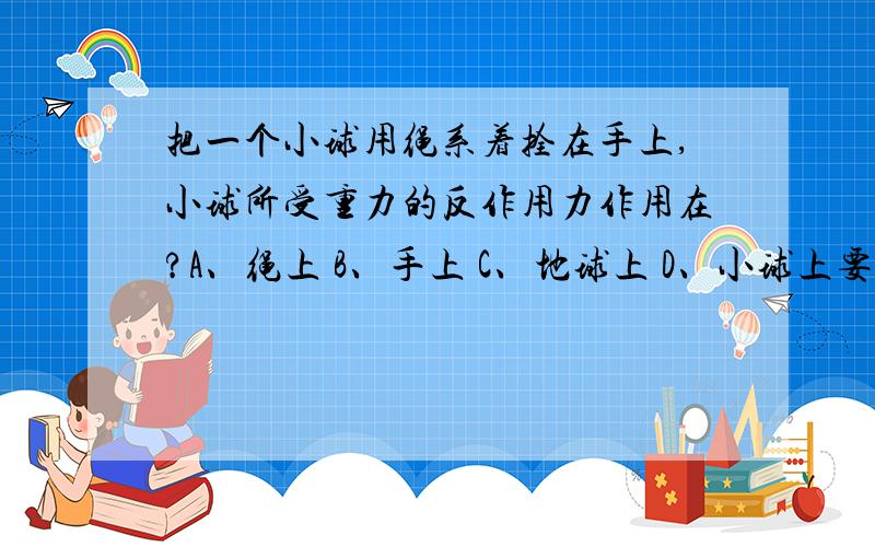 把一个小球用绳系着拴在手上,小球所受重力的反作用力作用在?A、绳上 B、手上 C、地球上 D、小球上要详细