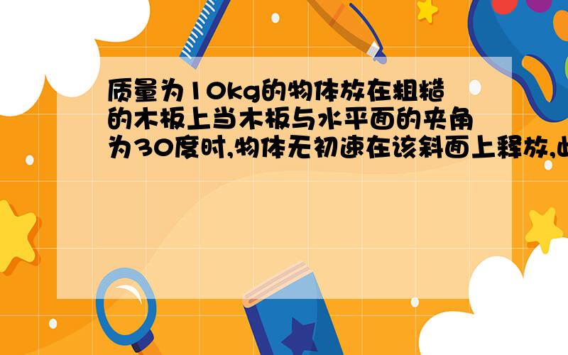 质量为10kg的物体放在粗糙的木板上当木板与水平面的夹角为30度时,物体无初速在该斜面上释放,此后物体受到的摩擦力为?