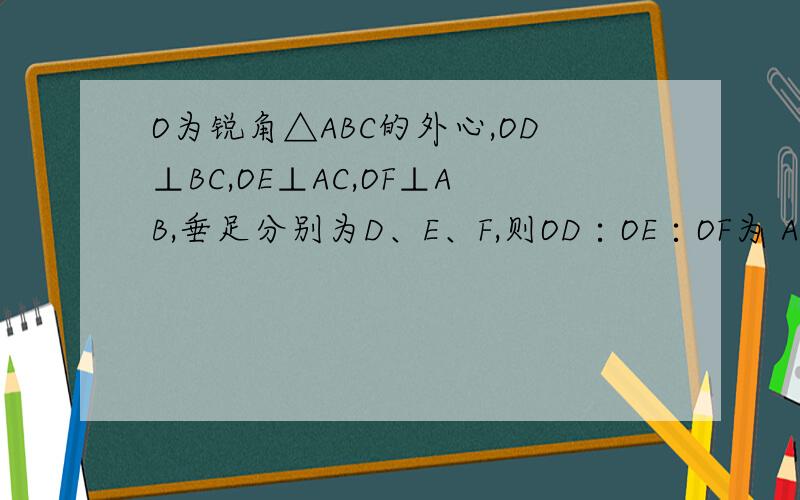 O为锐角△ABC的外心,OD⊥BC,OE⊥AC,OF⊥AB,垂足分别为D、E、F,则OD∶OE∶OF为 A、a:b:c B、1/a:1/b:1A、a:b:c B、1/a:1/b:1/c C、cosA：cosB：cosC D、sinA：sinB：sinC