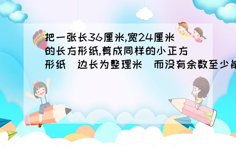 把一张长36厘米,宽24厘米的长方形纸,剪成同样的小正方形纸（边长为整理米）而没有余数至少能剪出多少个