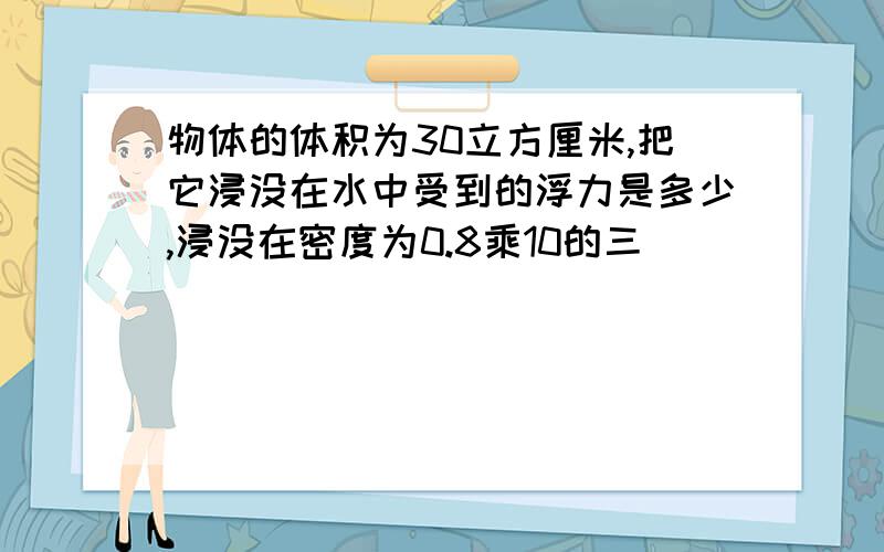 物体的体积为30立方厘米,把它浸没在水中受到的浮力是多少,浸没在密度为0.8乘10的三