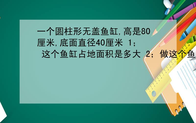 一个圆柱形无盖鱼缸,高是80厘米,底面直径40厘米 1； 这个鱼缸占地面积是多大 2；做这个鱼缸需要多少玻璃