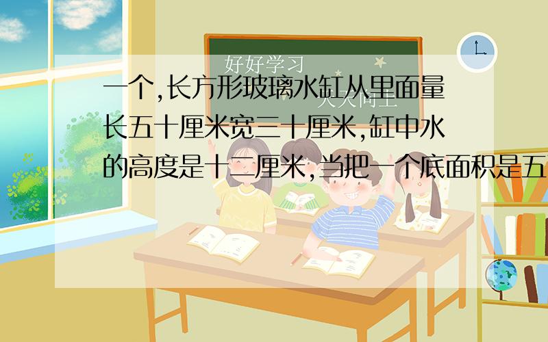 一个,长方形玻璃水缸从里面量长五十厘米宽三十厘米,缸中水的高度是十二厘米,当把一个底面积是五百平方厘米的圆柱淹没在水中时,水的高度,比原来上升了三厘米,这个零件高多少厘米?