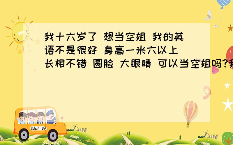 我十六岁了 想当空姐 我的英语不是很好 身高一米六以上 长相不错 圆脸 大眼睛 可以当空姐吗?我的心理素质不错 无不良嗜好 举止端庄