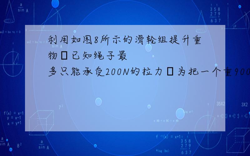 利用如图8所示的滑轮组提升重物已知绳子最多只能承受200N的拉力为把一个重900N利用如图8所示的滑轮组提升重物已知绳子最多只能承受200N的拉力为把一个重900N的物