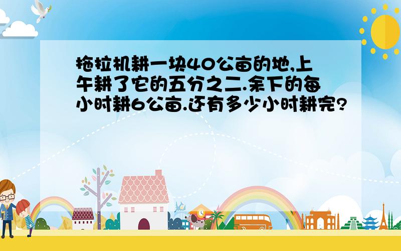 拖拉机耕一块40公亩的地,上午耕了它的五分之二.余下的每小时耕6公亩.还有多少小时耕完?