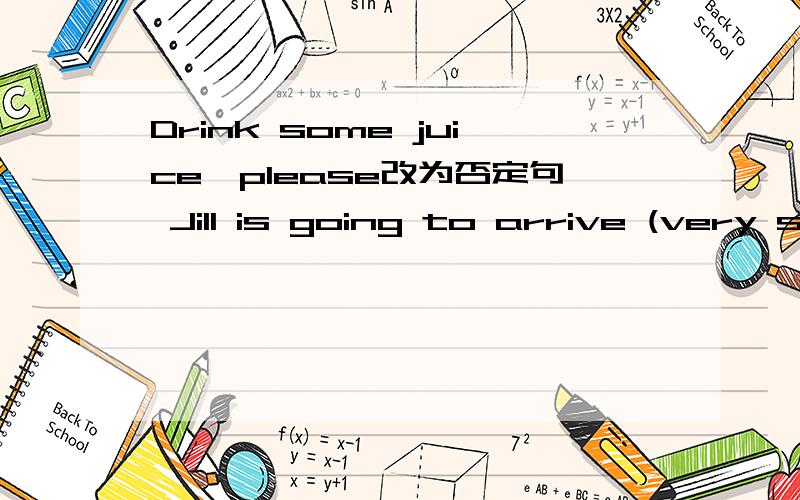 Drink some juice,please改为否定句 Jill is going to arrive (very soon)对括号提问