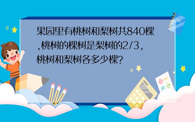 果园里有桃树和梨树共840棵,桃树的棵树是梨树的2/3,桃树和梨树各多少棵?