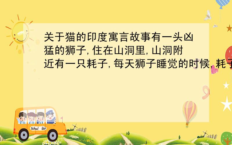 关于猫的印度寓言故事有一头凶猛的狮子,住在山洞里,山洞附近有一只耗子,每天狮子睡觉的时候,耗子就悄悄地爬到狮子头上,啃它的长毛,狮子一直想捉住它,可就是捉不到.于是,狮子想了个办